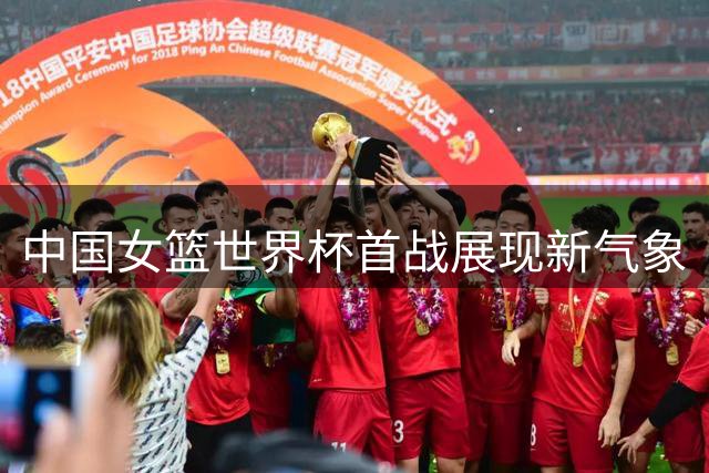 中国女篮世界杯首战展现新气象